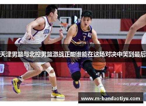 天津男篮与北控男篮激战正酣谁能在这场对决中笑到最后